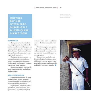Samba de Roda do Recôncavo Baiano{ } 85
Objetivos
do Plano
Integrado de
Salvaguarda e
Valorização do
Samba de Roda
Curto prazo
• Salvaguardar o saber tradicio-
nal dos praticantes mais idosos do
samba de roda e contribuir para sua
transmissão às gerações mais novas.
Revitalizar no Recôncavo a feitura
artesanal de violas de samba e, em
especial, de machetes.
• Salvaguardar o repertório e a
técnica do machete como instru-
mento acompanhador do samba
chula e a sua performance em asso-
ciação com violas maiores.
• Contribuir para o processo de
auto-organização dos sambadores
do Recôncavo.
Médio e longo prazo
• Salvaguardar o samba de roda
do Recôncavo baiano, atuando
como contrapeso às tendências de
enfraquecimento detectadas.
• Aprofundar, organizar e dis-
ponibilizar aos sambadores, pes-
quisadores e ao público em geral,
conhecimentos sobre o samba de
roda no Recôncavo e regiões vizi-
nhas.
• Contribuir para que a práti-
ca do samba de roda e os saberes
tradicionais a ele associados conti-
nuem sendo transmitidos para as
novas gerações.
• Promover o samba de roda
dentro e fora do Recôncavo, pos-
sibilitando que seus valores sejam
apreciados por um público amplo,
no Brasil e em todo o mundo.
Seu Mundinho, da
Marujada de Saubara.
foto: luiz santos.
 