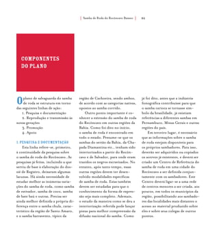 Samba de Roda do Recôncavo Baiano{ } 86
componentes
do plano
Oplano de salvaguarda do samba
de roda se estrutura em torno
das seguintes linhas de ação:
1. Pesquisa e documentação
2. Reprodução e transmissão às
novas gerações
3. Promoção
4. Apoio
1.Pesquisa e documentação
Esta linha refere-se, primeiro,
à continuidade da pesquisa sobre
o samba de roda do Recôncavo. As
pesquisas já feitas, incluindo a que
serviu de base à elaboração do dos-
siê de Registro, deixaram algumas
lacunas. Há ainda necessidade de
estudar melhor as inúmeras varia-
ções do samba de roda, como samba
de estivador, samba de coco, samba
de bate baú e outras. Precisa ser
ainda melhor definida a própria di-
ferença entre o samba chula, carac-
terístico da região de Santo Amaro,
e o samba barravento, típico da
região de Cachoeira, sendo ambos,
de acordo com as categorias nativas,
opostos ao samba corrido.
Outro ponto importante é co-
nhecer a extensão do samba de roda
do Recôncavo em outras regiões da
Bahia. Como foi dito no início,
o samba de roda é encontrado em
todo o estado. Presume-se que os
sambas do sertão da Bahia, da Cha-
pada Diamantina etc., tenham sido
interiorizados a partir do Recôn-
cavo e de Salvador, para onde eram
trazidos os negros escravizados. No
entanto, após tanto tempo, essas
outras regiões devem ter desen-
volvido modalidades específicas
de samba de roda. Estas também
devem ser estudadas para que o
conhecimento da forma de expres-
são seja mais completo. Ademais,
o estudo da maneira como se deu a
interiorização referida pode lançar
pistas para melhor compreensão da
difusão nacional do samba. Como
já foi dito, antes que a indústria
fonográfica contribuísse para que
o samba carioca se tornasse sím-
bolo da brasilidade, já existiam
referências a diferentes sambas em
Pernambuco, Minas Gerais e outras
regiões do país.
Em terceiro lugar, é necessário
que as informações sobre o samba
de roda estejam disponíveis para
os próprios sambadores. Para isso,
deverão ser adquiridos ou copiados
os acervos já existentes, e deverá ser
criado um Centro de Referência do
samba de roda em uma cidade do
Recôncavo a ser definida conjun-
tamente com os sambadores. Este
Centro deverá ligar-se a uma rede
de centros menores a ser criada, aos
poucos, em todos os municípios da
região, possibilitando aos sambado-
res das localidades mais distantes o
acesso ao material produzido sobre
eles e sobre seus colegas de outros
pontos.
 