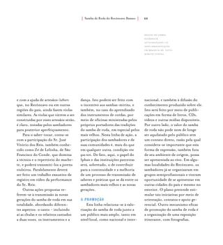 Samba de Roda do Recôncavo Baiano{ } 88
e com a ajuda de artesãos-luthiers
que, no Recôncavo ou em outras
regiões do país, ainda fazem violas
similares. As violas que vierem a ser
construídas por esses artesãos serão,
é claro, testadas pelos sambadores
para posterior aperfeiçoamento.
Para o saber-tocar, conta-se
com a participação do Sr. José
Vitório dos Reis, também conhe-
cido como Zé de Lelinha, de São
Francisco do Conde, que domina
a técnica e o repertório do mache-
te, e poderá transmiti-los a jovens
violeiros. Paralelamente deverá
ser feito um trabalho exaustivo de
registro em vídeo da performance
do Sr. Reis.
Outras ações propostas re-
ferem-se à transmissão às novas
gerações do samba de roda em sua
totalidade, abordando diferen-
tes aspectos: o canto - incluindo
aí as chulas e os relativos cantados
a duas vozes, os instrumentos e a
dança. Isto poderá ser feito com
o incentivo aos sambas-mirins, e
também, no caso do aprendizado
dos instrumentos de cordas, por
meio de oficinas ministradas pelos
próprios portadores das tradições
do samba de roda, em especial pelos
mais velhos. Nesta linha de ação, a
participação dos sambadores e de
suas comunidades é, mais do que
em qualquer outra, condição sine
qua non. De fato, aqui, o papel do
Iphan e das instituições parceiras
será, sobretudo, o de contribuir
para a continuidade e a melhoria
de um processo de transmissão de
saberes e práticas que se dá entre os
sambadores mais velhos e as novas
gerações.
3.Promoção
Esta linha relaciona-se à valo-
rização do samba de roda junto a
um público mais amplo, tanto em
nível local, como nacional e inter-
nacional, e também à difusão do
conhecimento produzido sobre ele.
Isto será feito por meio de publi-
cações em forma de livros, CDs,
vídeos e outras mídias disponíveis.
Por outro lado, o valor do samba
de roda não pode nem de longe
ser aquilatado pelo público sem
um contato direto, razão pela qual
considera-se importante que esta
forma de expressão, também fora
de seu ambiente de origem, possa
ser apresentada ao vivo. Em algu-
mas localidades do Recôncavo, os
sambadores já se organizaram em
grupos semiprofissionais e tiveram
oportunidade de se apresentar em
outras cidades do país e mesmo no
exterior. O plano pretende esti-
mular tais iniciativas por meio de
orientação, contatos e apoio ge-
rencial. Outro mecanismo eficaz
de promoção do samba de roda é
a organização de uma exposição
itinerante, com fotografias,
baiana do samba
suerdieck
autografando cd
após apresentação
em brasília-df. foto:
márcio vianna.
 