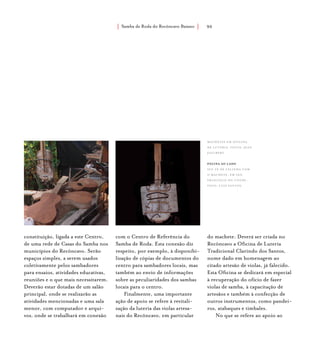 Samba de Roda do Recôncavo Baiano{ } 90
constituição, ligada a este Centro,
de uma rede de Casas do Samba nos
municípios do Recôncavo. Serão
espaços simples, a serem usados
coletivamente pelos sambadores
para ensaios, atividades educativas,
reuniões e o que mais necessitarem.
Deverão estar dotadas de um salão
principal, onde se realizarão as
atividades mencionadas e uma sala
menor, com computador e arqui-
vos, onde se trabalhará em conexão
com o Centro de Referência do
Samba de Roda. Esta conexão diz
respeito, por exemplo, à disponibi-
lização de cópias de documentos do
centro para sambadores locais, mas
também ao envio de informações
sobre as peculiaridades dos sambas
locais para o centro.
Finalmente, uma importante
ação de apoio se refere à revitali-
zação da luteria das violas artesa-
nais do Recôncavo, em particular
do machete. Deverá ser criada no
Recôncavo a Oficina de Luteria
Tradicional Clarindo dos Santos,
nome dado em homenagem ao
citado artesão de violas, já falecido.
Esta Oficina se dedicará em especial
à recuperação do ofício de fazer
violas de samba, à capacitação de
artesãos e também à confecção de
outros instrumentos, como pandei-
ros, atabaques e timbales.
No que se refere ao apoio ao
machetes em oficina
de luteria. fotos: jean
jaulbert.
página ao lado
seu zé de lelinha com
o machete, em são
francisco do conde:
foto: luiz santos.
 