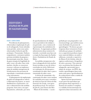 Samba de Roda do Recôncavo Baiano{ } 92
Execução e
etapas do plano
de salvaguarda
Fase 1:2004-2005
Providências de planejamento,
relacionadas à implantação do pla-
no de salvaguarda, foram adotadas
nesse período, assim como ações
relacionadas à linha de ação Re-
produção e Transmissão. Embora,
originalmente, estivessem também
previstas atividades de pesquisa e
documentação nesta fase, diante
da grave situação de fragilidade do
saber-tocar e do saber-fazer viola
machete, decidiu-se concentrar
recursos e esforços na implemen-
tação de medidas emergenciais de
fortalecimento dos processos de
reprodução e transmissão atinentes
a esse instrumento.
O planejamento da implantação
do plano de salvaguarda se referiu
à elaboração de projetos, ao maior
detalhamento orçamentário, téc-
nico e administrativo das medidas
propostas, bem como a seu aper-
feiçoamento, sobretudo, por meio
do aprofundamento do diálogo
com os portadores da tradição e,
em particular, com a instância de
representação dos sambadores do
Recôncavo. A organização jurídico-
administrativa dessa instância foi
iniciada e concluída nesta fase com
a criação da Associação dos Samba-
dores e Sambadeiras do Estado da
Bahia.
As medidas emergenciais rela-
tivas à salvaguarda da viola machete
foram iniciadas no ano de 2004 e
concluídas em 2005. Referiram-
se à realização de oficinas para a
revitalização do saber-fazer e para a
transmissão do saber-tocar.
A oficina de transmissão e do-
cumentação do saber-tocar machete
foi realizada entre maio e setembro
de 2005 na Casa de Cultura de São
Francisco do Conde, com apoio
da prefeitura local. Foi ministra-
da pelo Sr. José Vitório dos Reis
- Mestre Zé de Lelinha - e acom-
panhada por um pesquisador e um
etnomusicólogo, que também atuou
como facilitador do processo de
aprendizagem.2
Os alunos que par-
ticiparam desse treinamento foram
indicados por grupos de sambado-
res e a experiência produziu impor-
tante material didático em áudio e
tablaturas, contendo o repertório
do Mestre Zé de Lelinha, além de
registros audiovisuais e fotográficos
de todo o processo.3
Este material
será, na próxima fase do plano de
salvaguarda, aproveitado para a
edição de um guia, em DVD, des-
tinado à aprendizagem dessa viola,
assim como para o aprofundamento
do conhecimento sobre o samba de
roda do Recôncavo.
Apesar do bom aproveitamen-
to por parte dos aprendizes que
participaram dessa experiência, o
domínio do machete é complexo
e o trabalho de documentação do
repertório desse instrumento e de
 