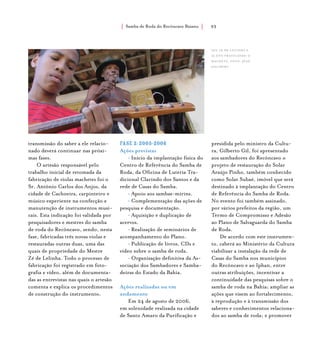 Samba de Roda do Recôncavo Baiano{ } 93
transmissão do saber a ele relacio-
nado deverá continuar nas próxi-
mas fases.
O artesão responsável pelo
trabalho inicial de retomada da
fabricação de violas machetes foi o
Sr. Antônio Carlos dos Anjos, da
cidade de Cachoeira, carpinteiro e
músico experiente na confecção e
manutenção de instrumentos musi-
cais. Esta indicação foi validada por
pesquisadores e mestres do samba
de roda do Recôncavo, sendo, nesta
fase, fabricadas três novas violas e
restauradas outras duas, uma das
quais de propriedade do Mestre
Zé de Lelinha. Todo o processo de
fabricação foi registrado em foto-
grafia e vídeo, além de documenta-
das as entrevistas nas quais o artesão
comenta e explica os procedimentos
de construção do instrumento.
Fase 2:2005-2006
Ações previstas
• Início da implantação física do
Centro de Referência do Samba de
Roda, da Oficina de Luteria Tra-
dicional Clarindo dos Santos e da
rede de Casas do Samba.
• Apoio aos sambas-mirins.
• Complementação das ações de
pesquisa e documentação.
• Aquisição e duplicação de
acervos.
• Realização de seminários de
acompanhamento do Plano.
• Publicação de livros, CDs e
vídeo sobre o samba de roda.
• Organização definitiva da As-
sociação dos Sambadores e Samba-
deiras do Estado da Bahia.
Ações realizadas ou em
andamento
Em 24 de agosto de 2006,
em solenidade realizada na cidade
de Santo Amaro da Purificação e
presidida pelo ministro da Cultu-
ra, Gilberto Gil, foi apresentado
aos sambadores do Recôncavo o
projeto de restauração do Solar
Araújo Pinho, também conhecido
como Solar Subaé, imóvel que será
destinado à implantação do Centro
de Referência do Samba de Roda.
No evento foi também assinado,
por vários prefeitos da região, um
Termo de Compromisso e Adesão
ao Plano de Salvaguarda do Samba
de Roda.
De acordo com este instrumen-
to, caberá ao Ministério da Cultura
viabilizar a instalação da rede de
Casas do Samba nos municípios
do Recôncavo e ao Iphan, entre
outras atribuições, incentivar a
continuidade das pesquisas sobre o
samba de roda na Bahia; ampliar as
ações que visem ao fortalecimento,
à reprodução e à transmissão dos
saberes e conhecimentos relaciona-
dos ao samba de roda; e promover
Seu Zé de Lelinha e
aluno praticando o
machete. foto: jean
jaulbert.
 