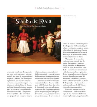 Samba de Roda do Recôncavo Baiano{ } 94
e valorizar essa forma de expressão
em nível local, nacional e interna-
cional, por meio de projetos de di-
vulgação e difusão. Os municípios
signatários, por sua vez, compro-
meteram-se a contribuir para a ins-
talação da rede de Casas do Samba
de Roda, disponibilizando imóveis
para tal iniciativa e contribuindo
na sua manutenção. Comprome-
tem-se também a dar prioridade
aos grupos locais em apresentações
relacionadas a eventos ou festivi-
dades municipais e a apoiá-los nos
deslocamentos para apresentações
ou reuniões em outras localidades.
Ainda na solenidade realizada
na cidade de Santo Amaro, foi lan-
çado o CD Samba de Roda – Patrimônio
da Humanidade, com uma seleção do
repertório dos grupos que partici-
param da pesquisa para o Registro
dessa arte. O CD, que concretizou
uma primeira ação de promoção do
samba de roda no âmbito do plano
de salvaguarda, foi financiado pelo
Iphan e produzido em parceria com
a Sociedade de Amigos da Cultura
Afro-Brasileira (Amafro) e com a
Associação de Sambadores e Sam-
badeiras do Estado da Bahia.
Outra ação de promoção,
realizada nesta segunda fase do
plano, diz respeito à presente
edição do dossiê de Registro do
samba de roda. A iniciativa, além
de dar cumprimento à norma que
estabelece que os bens registrados
devem ser amplamente divulgados,4
permite difundir para além do
Recôncavo e da Bahia o conheci-
mento sobre essa tradição. O dossiê
de Registro foi editado em livro e
também na forma de CD-Rom,
contendo imagens e áudio.
Em 2005, tiveram início os
contatos com a Prefeitura Muni-
cipal de São Francisco do Conde
para a implantação, naquela cidade,
capa do cd samba de roda
– patrimônio da humanidade.
 
