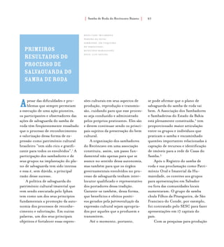Samba de Roda do Recôncavo Baiano{ } 97
Apesar das dificuldades e pro-
blemas que sempre permeiam
a execução de uma ação pioneira,
os participantes e observadores das
ações de salvaguarda do samba de
roda têm freqüentemente ressaltado
que o processo de reconhecimento
e valorização dessa forma de ex-
pressão como patrimônio cultural
brasileiro “tem sido rico e gratifi-
cante para todos os envolvidos”.1
A
participação dos sambadores e de
seus grupos na implantação do pla-
no de salvaguarda tem sido intensa
e essa é, sem dúvida, a principal
razão desse sucesso.
A política de salvaguarda do
patrimônio cultural imaterial que
vem sendo executada pelo Iphan
tem como um dos seus princípios
fundamentais a promoção da auto-
nomia dos processos de reconhe-
cimento e valorização. Em outras
palavras, um dos seus principais
objetivos é fortalecer essas expres-
sões culturais em seus aspectos de
produção, reprodução e transmis-
são, cuidando para que esse proces-
so seja conduzido e administrado
pelos próprios praticantes. Eles são
e devem continuar sendo os princi-
pais sujeitos da preservação do bem
cultural.
A organização dos sambadores
do Recôncavo em uma associação
constituiu, assim, um passo fun-
damental não apenas para que se
avance no sentido dessa autonomia,
mas também para que os órgãos
governamentais envolvidos no pro-
cesso de salvaguarda tenham inter-
locutor qualificado e representativo
dos portadores dessa tradição.
Garante-se também, dessa forma,
que benefícios e efeitos positi-
vos gerados pela patrimonialização da
expressão cultural sejam apropria-
dos por aqueles que a produzem e
transmitem.
Até o momento, portanto,
se pode afirmar que o plano de
salvaguarda do samba de roda vai
bem. A Associação dos Sambadores
e Sambadeiras do Estado da Bahia
está plenamente constituída,2
tem
proporcionado maior articulação
entre os grupos e indivíduos que
praticam o samba e encaminhado
questões importantes relacionadas à
captação de recursos e identificação
de imóveis para a rede de Casas do
Samba.3
Após o Registro do samba de
roda e sua proclamação como Patri-
mônio Oral e Imaterial da Hu-
manidade, os convites aos grupos
para apresentações em Salvador
ou fora das comunidades locais
aumentaram. O grupo de samba
chula Filhos da Pitangueira, de São
Francisco do Conde, por exemplo,
foi contratado pelo SESC para fazer
apresentações em 17 capitais do
país.
Com as pesquisas para produção
primeiros
resultados do
processo de
salvaguarda do
samba de roda
Dona Cadu (Ricardina
Pereira da Silva)
sambando, em Coqueiro
do Paraguassu,
município Maragogipe.
foto: luiz santos.
 