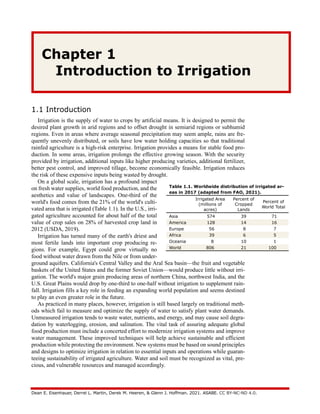 Dean E. Eisenhauer, Derrel L. Martin, Derek M. Heeren, & Glenn J. Hoffman. 2021. ASABE. CC BY-NC-ND 4.0.
Chapter 1
Introduction to Irrigation
1.1 Introduction
Irrigation is the supply of water to crops by artificial means. It is designed to permit the
desired plant growth in arid regions and to offset drought in semiarid regions or subhumid
regions. Even in areas where average seasonal precipitation may seem ample, rains are fre-
quently unevenly distributed, or soils have low water holding capacities so that traditional
rainfed agriculture is a high-risk enterprise. Irrigation provides a means for stable food pro-
duction. In some areas, irrigation prolongs the effective growing season. With the security
provided by irrigation, additional inputs like higher producing varieties, additional fertilizer,
better pest control, and improved tillage, become economically feasible. Irrigation reduces
the risk of these expensive inputs being wasted by drought.
On a global scale, irrigation has a profound impact
on fresh water supplies, world food production, and the
aesthetics and value of landscapes. One-third of the
world's food comes from the 21% of the world's culti-
vated area that is irrigated (Table 1.1). In the U.S., irri-
gated agriculture accounted for about half of the total
value of crop sales on 28% of harvested crop land in
2012 (USDA, 2019).
Irrigation has turned many of the earth's driest and
most fertile lands into important crop producing re-
gions. For example, Egypt could grow virtually no
food without water drawn from the Nile or from under-
ground aquifers. California's Central Valley and the Aral Sea basin—the fruit and vegetable
baskets of the United States and the former Soviet Union—would produce little without irri-
gation. The world's major grain producing areas of northern China, northwest India, and the
U.S. Great Plains would drop by one-third to one-half without irrigation to supplement rain-
fall. Irrigation fills a key role in feeding an expanding world population and seems destined
to play an even greater role in the future.
As practiced in many places, however, irrigation is still based largely on traditional meth-
ods which fail to measure and optimize the supply of water to satisfy plant water demands.
Unmeasured irrigation tends to waste water, nutrients, and energy, and may cause soil degra-
dation by waterlogging, erosion, and salination. The vital task of assuring adequate global
food production must include a concerted effort to modernize irrigation systems and improve
water management. These improved techniques will help achieve sustainable and efficient
production while protecting the environment. New systems must be based on sound principles
and designs to optimize irrigation in relation to essential inputs and operations while guaran-
teeing sustainability of irrigated agriculture. Water and soil must be recognized as vital, pre-
cious, and vulnerable resources and managed accordingly.
Table 1.1. Worldwide distribution of irrigated ar-
eas in 2017 (adapted from FAO, 2021).
Irrigated Area
(millions of
acres)
Percent of
Cropped
Lands
Percent of
World Total
Asia 574 39 71
America 128 14 16
Europe 56 8 7
Africa 39 6 5
Oceania 8 10 1
World 806 21 100
 