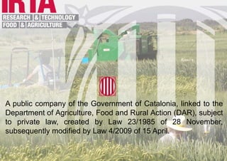 A public company of the Government of Catalonia, linked to the
Department of Agriculture, Food and Rural Action (DAR), subject
to private law, created by Law 23/1985 of 28 November,
subsequently modified by Law 4/2009 of 15 April.
 