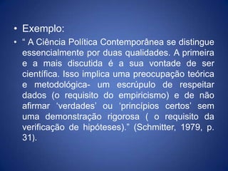 • Exemplo:
• “ A Ciência Política Contemporânea se distingue
  essencialmente por duas qualidades. A primeira
  e a mais discutida é a sua vontade de ser
  científica. Isso implica uma preocupação teórica
  e metodológica- um escrúpulo de respeitar
  dados (o requisito do empiricismo) e de não
  afirmar „verdades‟ ou „princípios certos‟ sem
  uma demonstração rigorosa ( o requisito da
  verificação de hipóteses).” (Schmitter, 1979, p.
  31).
 