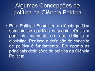 Algumas Concepções de
    política na Ciência Política

• Para Philippe Schmitter, a ciência política
  somente se qualifica enquanto ciência a
  partir do momento em que delimita a
  disciplina. Por isso a definição do conceito
  de política é fundamental. Ele aponta as
  principais definições de política na Ciência
  Política:
 