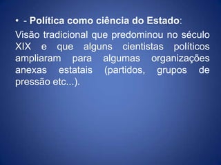 • - Política como ciência do Estado:
Visão tradicional que predominou no século
XIX e que alguns cientistas políticos
ampliaram para algumas organizações
anexas estatais (partidos, grupos de
pressão etc...).
 