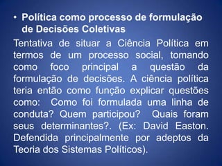 • Política como processo de formulação
  de Decisões Coletivas
Tentativa de situar a Ciência Política em
termos de um processo social, tomando
como foco principal a questão da
formulação de decisões. A ciência política
teria então como função explicar questões
como: Como foi formulada uma linha de
conduta? Quem participou? Quais foram
seus determinantes?. (Ex: David Easton.
Defendida principalmente por adeptos da
Teoria dos Sistemas Políticos).
 