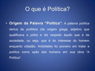 O que é Política?

• Origem da Palavra “Política”: A palavra política
  deriva de politikós (de origem grega, adjetivo que
  qualificava a pólis) e diz respeito àquilo que é da
  sociedade, ou seja, que é do interesse do homem
  enquanto cidadão. Aristóteles foi pioneiro em tratar a
  política como ação dos homens em sua obra “A
  Política”.
 