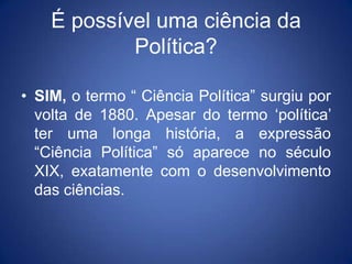 É possível uma ciência da
            Política?

• SIM, o termo “ Ciência Política” surgiu por
  volta de 1880. Apesar do termo „política‟
  ter uma longa história, a expressão
  “Ciência Política” só aparece no século
  XIX, exatamente com o desenvolvimento
  das ciências.
 