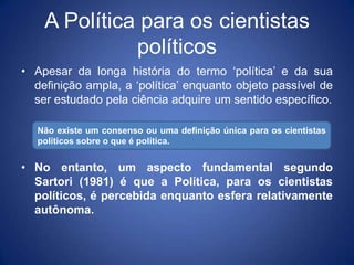 A Política para os cientistas
              políticos
• Apesar da longa história do termo „política‟ e da sua
  definição ampla, a „política‟ enquanto objeto passível de
  ser estudado pela ciência adquire um sentido específico.

   Não existe um consenso ou uma definição única para os cientistas
   políticos sobre o que é política.


• No entanto, um aspecto fundamental segundo
  Sartori (1981) é que a Política, para os cientistas
  políticos, é percebida enquanto esfera relativamente
  autônoma.
 
