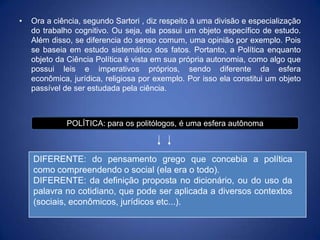 •   Ora a ciência, segundo Sartori , diz respeito à uma divisão e especialização
    do trabalho cognitivo. Ou seja, ela possui um objeto específico de estudo.
    Além disso, se diferencia do senso comum, uma opinião por exemplo. Pois
    se baseia em estudo sistemático dos fatos. Portanto, a Política enquanto
    objeto da Ciência Política é vista em sua própria autonomia, como algo que
    possui leis e imperativos próprios, sendo diferente da esfera
    econômica, jurídica, religiosa por exemplo. Por isso ela constitui um objeto
    passível de ser estudada pela ciência.



              POLÍTICA: para os politólogos, é uma esfera autônoma



    DIFERENTE: do pensamento grego que concebia a política
    como compreendendo o social (ela era o todo).
    DIFERENTE: da definição proposta no dicionário, ou do uso da
    palavra no cotidiano, que pode ser aplicada a diversos contextos
    (sociais, econômicos, jurídicos etc...).
 