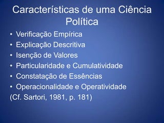 Características de uma Ciência
            Política
• Verificação Empírica
• Explicação Descritiva
• Isenção de Valores
• Particularidade e Cumulatividade
• Constatação de Essências
• Operacionalidade e Operatividade
(Cf. Sartori, 1981, p. 181)
 