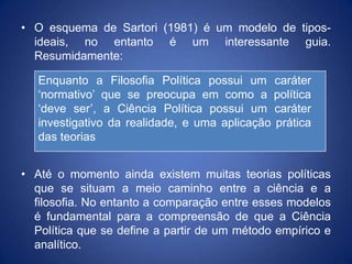 • O esquema de Sartori (1981) é um modelo de tipos-
  ideais, no entanto é um interessante guia.
  Resumidamente:

   Enquanto a Filosofia Política possui um caráter
   „normativo‟ que se preocupa em como a política
   „deve ser‟, a Ciência Política possui um caráter
   investigativo da realidade, e uma aplicação prática
   das teorias


• Até o momento ainda existem muitas teorias políticas
  que se situam a meio caminho entre a ciência e a
  filosofia. No entanto a comparação entre esses modelos
  é fundamental para a compreensão de que a Ciência
  Política que se define a partir de um método empírico e
  analítico.
 