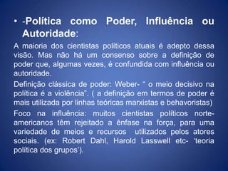 • -Política como Poder, Influência ou
  Autoridade:
A maioria dos cientistas políticos atuais é adepto dessa
visão. Mas não há um consenso sobre a definição de
poder que, algumas vezes, é confundida com influência ou
autoridade.
Definição clássica de poder: Weber- “ o meio decisivo na
política é a violência”. ( a definição em termos de poder é
mais utilizada por linhas teóricas marxistas e behavoristas)
Foco na influência: muitos cientistas políticos norte-
americanos têm rejeitado a ênfase na força, para uma
variedade de meios e recursos utilizados pelos atores
sociais. (ex: Robert Dahl, Harold Lasswell etc- „teoria
política dos grupos‟).
 