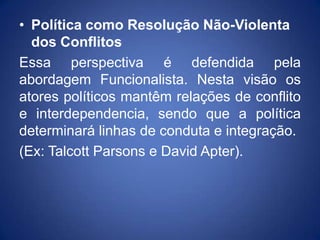 • Política como Resolução Não-Violenta
  dos Conflitos
Essa perspectiva é defendida pela
abordagem Funcionalista. Nesta visão os
atores políticos mantêm relações de conflito
e interdependencia, sendo que a política
determinará linhas de conduta e integração.
(Ex: Talcott Parsons e David Apter).
 