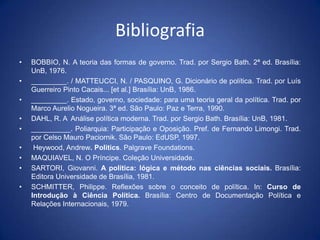 Bibliografia
•   BOBBIO, N. A teoria das formas de governo. Trad. por Sergio Bath. 2ª ed. Brasília:
    UnB, 1976.
•   _________. / MATTEUCCI, N. / PASQUINO, G. Dicionário de política. Trad. por Luís
    Guerreiro Pinto Cacais... [et al.] Brasília: UnB, 1986.
•   _________. Estado, governo, sociedade: para uma teoria geral da política. Trad. por
    Marco Aurelio Nogueira. 3ª ed. São Paulo: Paz e Terra, 1990.
•   DAHL, R. A Análise política moderna. Trad. por Sergio Bath. Brasília: UnB, 1981.
•   __________. Poliarquia: Participação e Oposição. Pref. de Fernando Limongi. Trad.
    por Celso Mauro Paciornik. São Paulo: EdUSP, 1997.
•    Heywood, Andrew. Politics. Palgrave Foundations.
•   MAQUIAVEL, N. O Príncipe. Coleção Universidade.
•   SARTORI, Giovanni. A política: lógica e método nas ciências sociais. Brasília:
    Editora Universidade de Brasília, 1981.
•   SCHMITTER, Philippe. Reflexões sobre o conceito de política. In: Curso de
    Introdução à Ciência Política. Brasília: Centro de Documentação Política e
    Relações Internacionais, 1979.
 