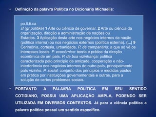 •   Definição da palavra Política no Dicionário Michaelis:


      po.lí.ti.ca
      sf (gr politiké) 1 Arte ou ciência de governar. 2 Arte ou ciência da
      organização, direção e administração de nações ou
      Estados. 3 Aplicação desta arte nos negócios internos da nação
      (política interna) ou nos negócios externos (política externa). (...) 9
      Cerimônia, cortesia, urbanidade. P. de campanário: a que só vê os
      interesses locais. P. econômica: teoria e prática da direção
      econômica de um país. P. de boa vizinhança: política
      caracterizada pelo princípio de amizade, cooperação e não-
      interferência nos negócios internos de outro país, principalmente
      país vizinho. P. social: conjunto dos princípios e medidas postos
      em prática por instituições governamentais e outras, para a
      solução de certos problemas sociais.

•   PORTANTO        A    PALAVRA         POLÍTICA       EM      SEU      SENTIDO
    COTIDIANO, POSSUI UMA APLICAÇÃO AMPLA, PODENDO SER
    UTILIZADA EM DIVERSOS CONTEXTOS. Já para a ciência política a
    palavra política possui um sentido específico.
 