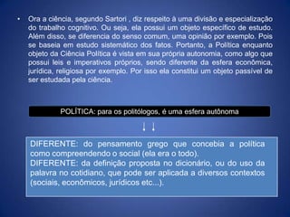 •   Ora a ciência, segundo Sartori , diz respeito à uma divisão e especialização
    do trabalho cognitivo. Ou seja, ela possui um objeto específico de estudo.
    Além disso, se diferencia do senso comum, uma opinião por exemplo. Pois
    se baseia em estudo sistemático dos fatos. Portanto, a Política enquanto
    objeto da Ciência Política é vista em sua própria autonomia, como algo que
    possui leis e imperativos próprios, sendo diferente da esfera econômica,
    jurídica, religiosa por exemplo. Por isso ela constitui um objeto passível de
    ser estudada pela ciência.



              POLÍTICA: para os politólogos, é uma esfera autônoma



    DIFERENTE: do pensamento grego que concebia a política
    como compreendendo o social (ela era o todo).
    DIFERENTE: da definição proposta no dicionário, ou do uso da
    palavra no cotidiano, que pode ser aplicada a diversos contextos
    (sociais, econômicos, jurídicos etc...).
 