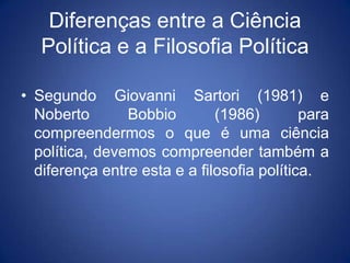 Diferenças entre a Ciência
   Política e a Filosofia Política

• Segundo Giovanni Sartori (1981) e
  Noberto       Bobbio        (1986)        para
  compreendermos o que é uma ciência
  política, devemos compreender também a
  diferença entre esta e a filosofia política.
 