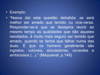 • Exemplo:
• “Nasce daí esta questão debatida: se será
  melhor ser amado que temido ou vice-versa.
  Responder-se-á que se desejaria reunir ao
  mesmo tempo as qualidades que dão aqueles
  resultados, é muito mais seguro ser temido que
  amado, quando se tenha que falhar numa das
  duas. É que os homens geralmente são
  ingratos, volúveis, simuladores, covardes e
  ambiciosos (...).” (Maquiavel, p.149)
 