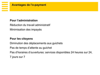 Pour l’administration
Réduction du travail administratif
Minimisation des impayés
Pour les citoyens
Diminution des déplacements aux guichets
Pas de temps d’attente au guichet
Pas d’horaires d’ouvertures: services disponibles 24 heures sur 24,
7 jours sur 7
Avantages de l’e-payment
 