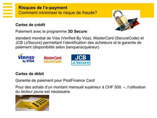 Cartes de crédit
Paiement avec le programme 3D Secure:
standard mondial de Visa (Verified By Visa), MasterCard (SecureCode) et
JCB (J/Secure) permettant l’identification des acheteurs et la garantie de
paiement (disponibilité selon banque/acquéreur)
Cartes de débit
Garantie de paiement pour PostFinance Card
Pour des achats d’un montant mensuel supérieur à CHF 500. –, l’utilisation
du lecteur jaune est nécessaire.
Risques de l’e-payment
Comment minimiser le risque de fraude?
 