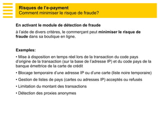 En activant le module de détection de fraude
à l’aide de divers critères, le commerçant peut minimiser le risque de
fraude dans sa boutique en ligne.
Exemples:
• Mise à disposition en temps réel lors de la transaction du code pays
d’origine de la transaction (sur la base de l’adresse IP) et du code pays de la
banque émettrice de la carte de crédit
• Blocage temporaire d’une adresse IP ou d’une carte (liste noire temporaire)
• Gestion de listes de pays (cartes ou adresses IP) acceptés ou refusés
• Limitation du montant des transactions
• Détection des proxies anonymes
Risques de l’e-payment
Comment minimiser le risque de fraude?
 