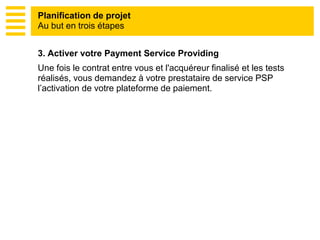 3. Activer votre Payment Service Providing
Une fois le contrat entre vous et l'acquéreur finalisé et les tests
réalisés, vous demandez à votre prestataire de service PSP
l’activation de votre plateforme de paiement.
Planification de projet
Au but en trois étapes
 