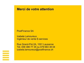 Merci de votre attention
PostFinance SA
Izabela Lamoureux
Ingénieur de vente E-services
Rue Grand-Pré 2A, 1001 Lausanne
Tél. 058 386 77 35 ou 079 683 38 04
izabela.lamoureux@postfinance.ch
 