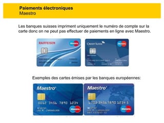 Paiements électroniques
Maestro
Les banques suisses impriment uniquement le numéro de compte sur la
carte donc on ne peut pas effectuer de paiements en ligne avec Maestro.
Exemples des cartes émises par les banques européennes:
 
