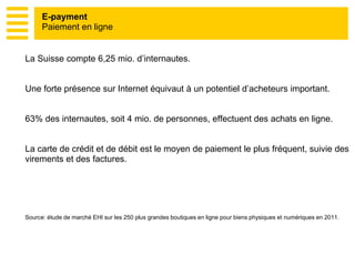 E-payment
Paiement en ligne
La Suisse compte 6,25 mio. d’internautes.
Une forte présence sur Internet équivaut à un potentiel d’acheteurs important.
63% des internautes, soit 4 mio. de personnes, effectuent des achats en ligne.
La carte de crédit et de débit est le moyen de paiement le plus fréquent, suivie des
virements et des factures.
Source: étude de marché EHI sur les 250 plus grandes boutiques en ligne pour biens physiques et numériques en 2011.
 