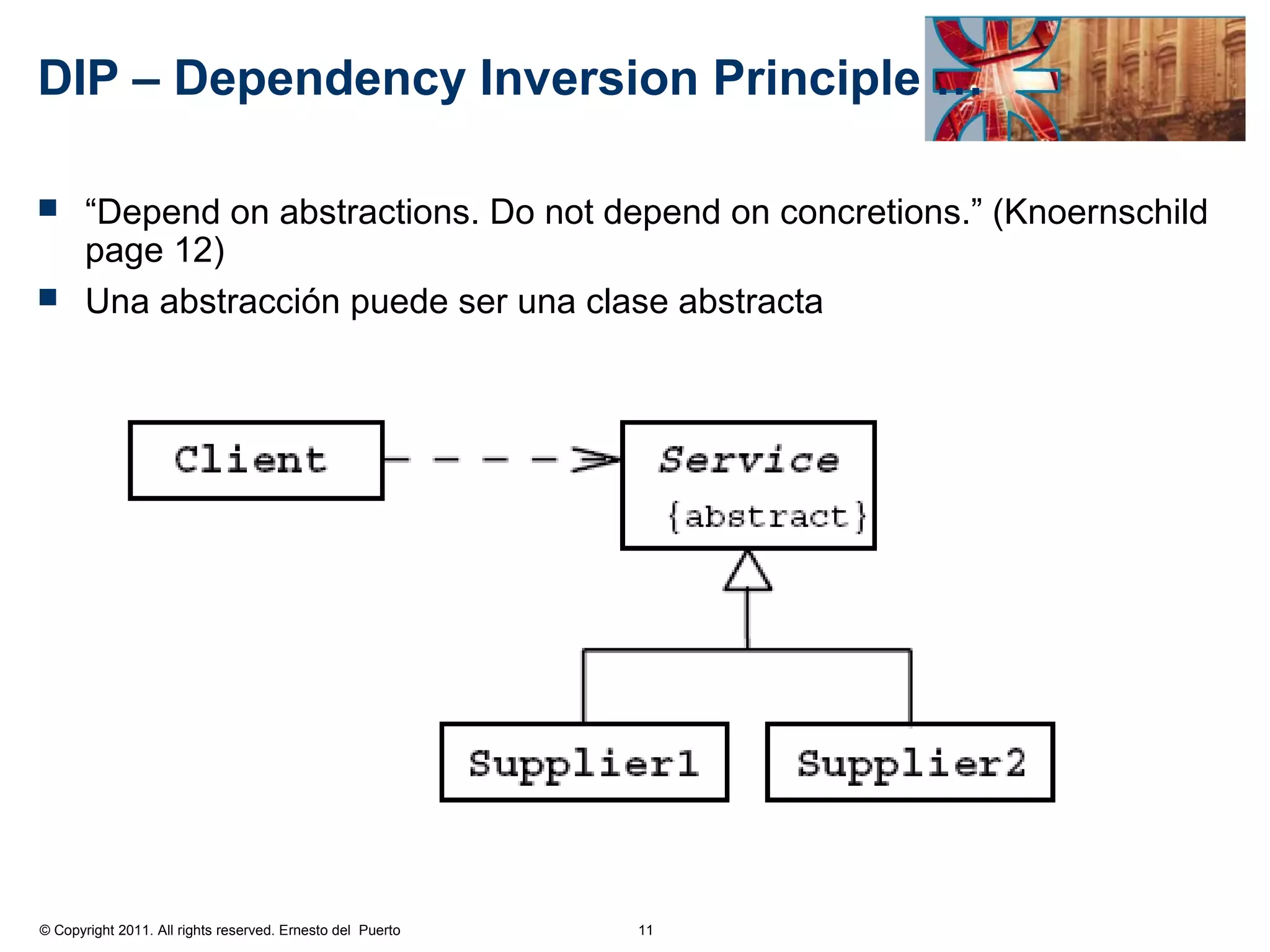 DIP – Dependency Inversion Principle …

 “Depend on abstractions. Do not depend on concretions.” (Knoernschild
  page 12)
 Una abstracción puede ser una clase abstracta




© Copyright 2011. All rights reserved. Ernesto del Puerto   11
 