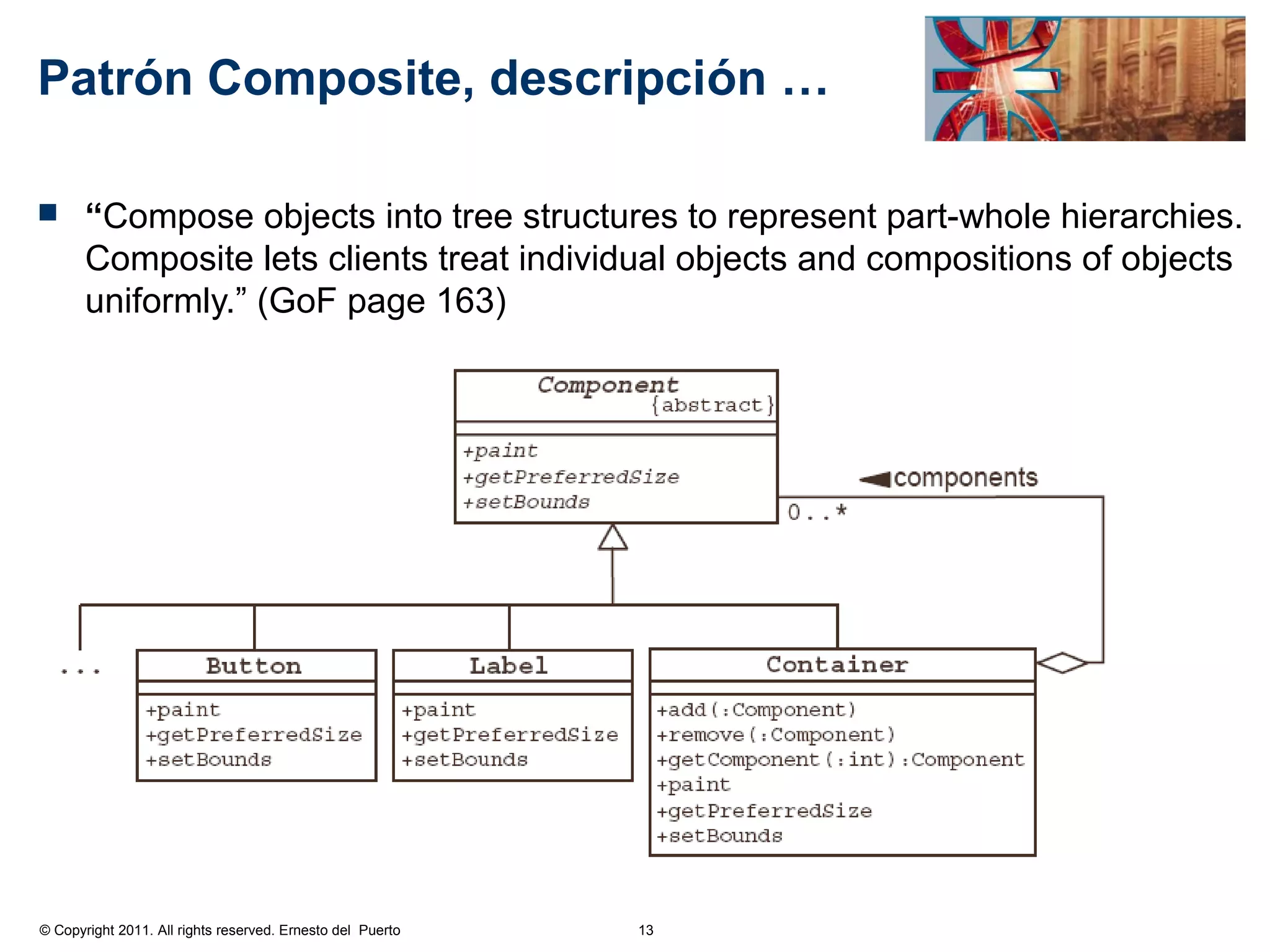 Patrón Composite, descripción …

      “Compose objects into tree structures to represent part-whole hierarchies.
       Composite lets clients treat individual objects and compositions of objects
       uniformly.” (GoF page 163)




© Copyright 2011. All rights reserved. Ernesto del Puerto   13
 