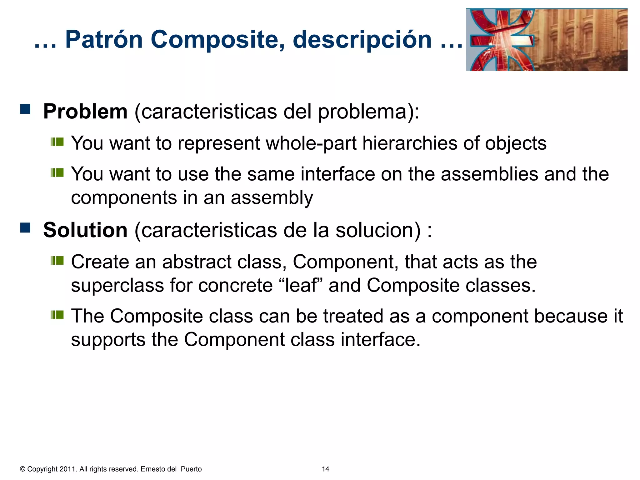… Patrón Composite, descripción …

      Problem (caracteristicas del problema):
               You want to represent whole-part hierarchies of objects
               You want to use the same interface on the assemblies and the
               components in an assembly
      Solution (caracteristicas de la solucion) :
               Create an abstract class, Component, that acts as the
               superclass for concrete “leaf” and Composite classes.
               The Composite class can be treated as a component because it
               supports the Component class interface.




© Copyright 2011. All rights reserved. Ernesto del Puerto   14
 