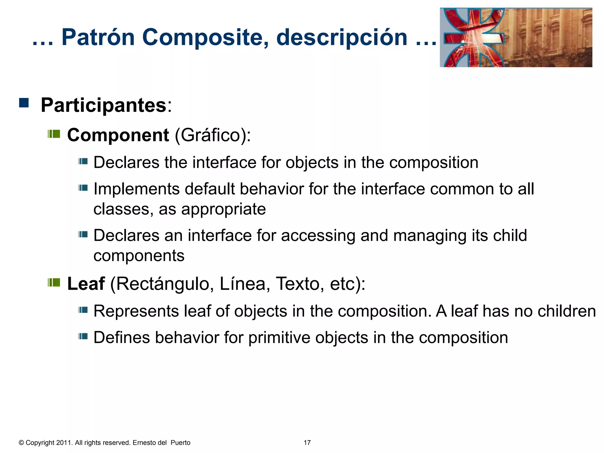 … Patrón Composite, descripción …

      Participantes:
               Component (Gráfico):
                        Declares the interface for objects in the composition
                        Implements default behavior for the interface common to all
                        classes, as appropriate
                        Declares an interface for accessing and managing its child
                        components
               Leaf (Rectángulo, Línea, Texto, etc):
                        Represents leaf of objects in the composition. A leaf has no children
                        Defines behavior for primitive objects in the composition




© Copyright 2011. All rights reserved. Ernesto del Puerto   17
 