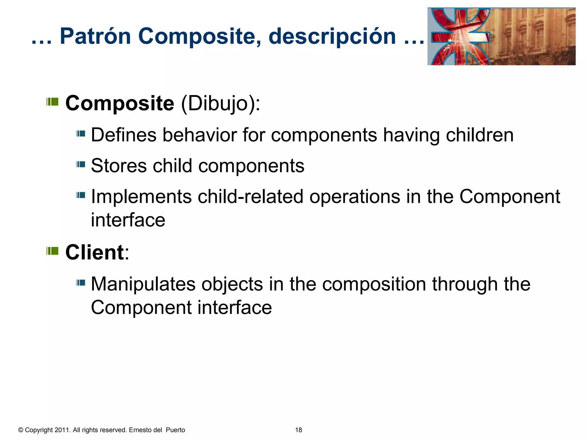 … Patrón Composite, descripción …

               Composite (Dibujo):
                        Defines behavior for components having children
                        Stores child components
                        Implements child-related operations in the Component
                        interface
               Client:
                        Manipulates objects in the composition through the
                        Component interface




© Copyright 2011. All rights reserved. Ernesto del Puerto   18
 