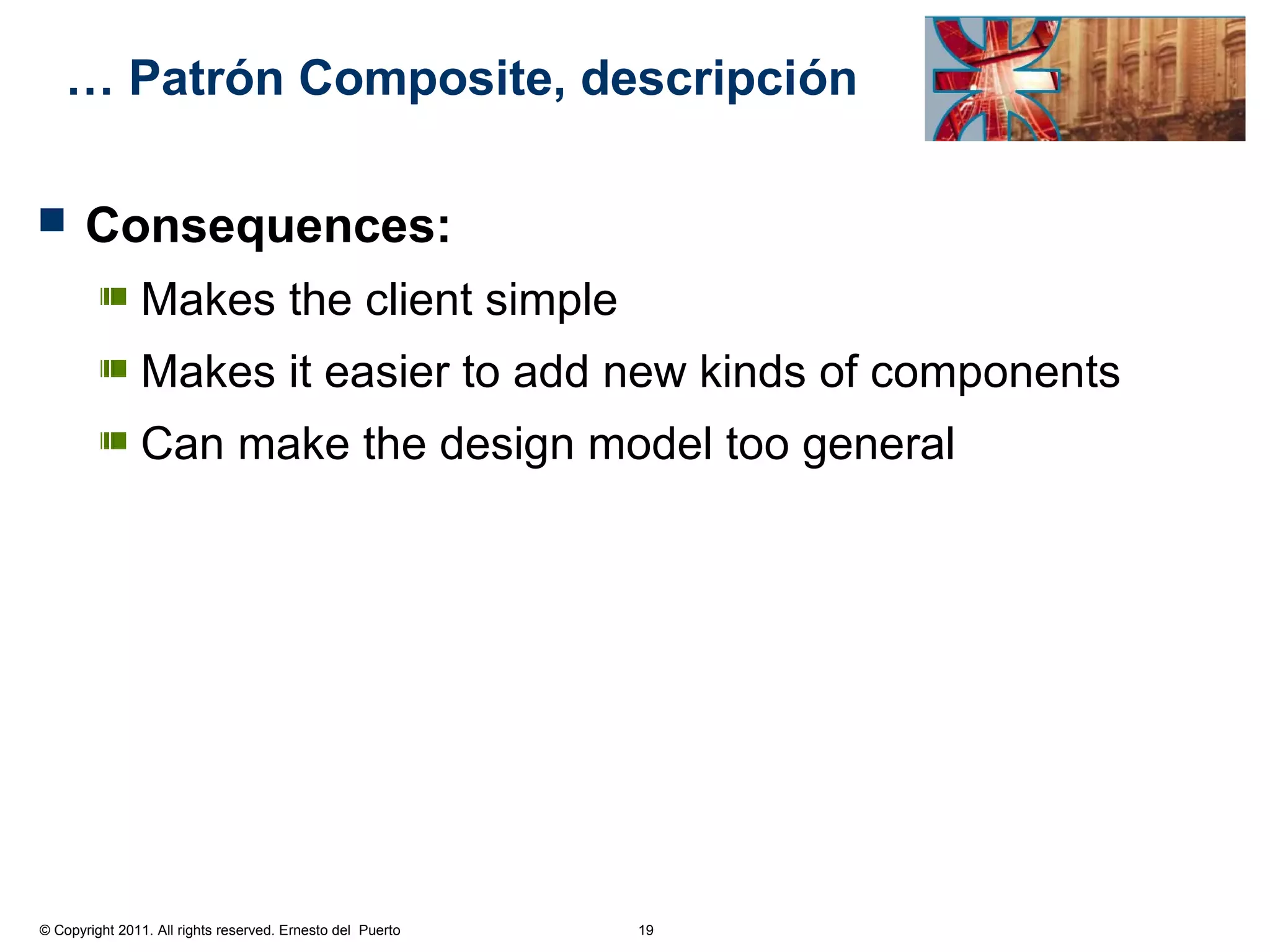 … Patrón Composite, descripción

      Consequences:
               Makes the client simple
               Makes it easier to add new kinds of components
               Can make the design model too general




© Copyright 2011. All rights reserved. Ernesto del Puerto   19
 