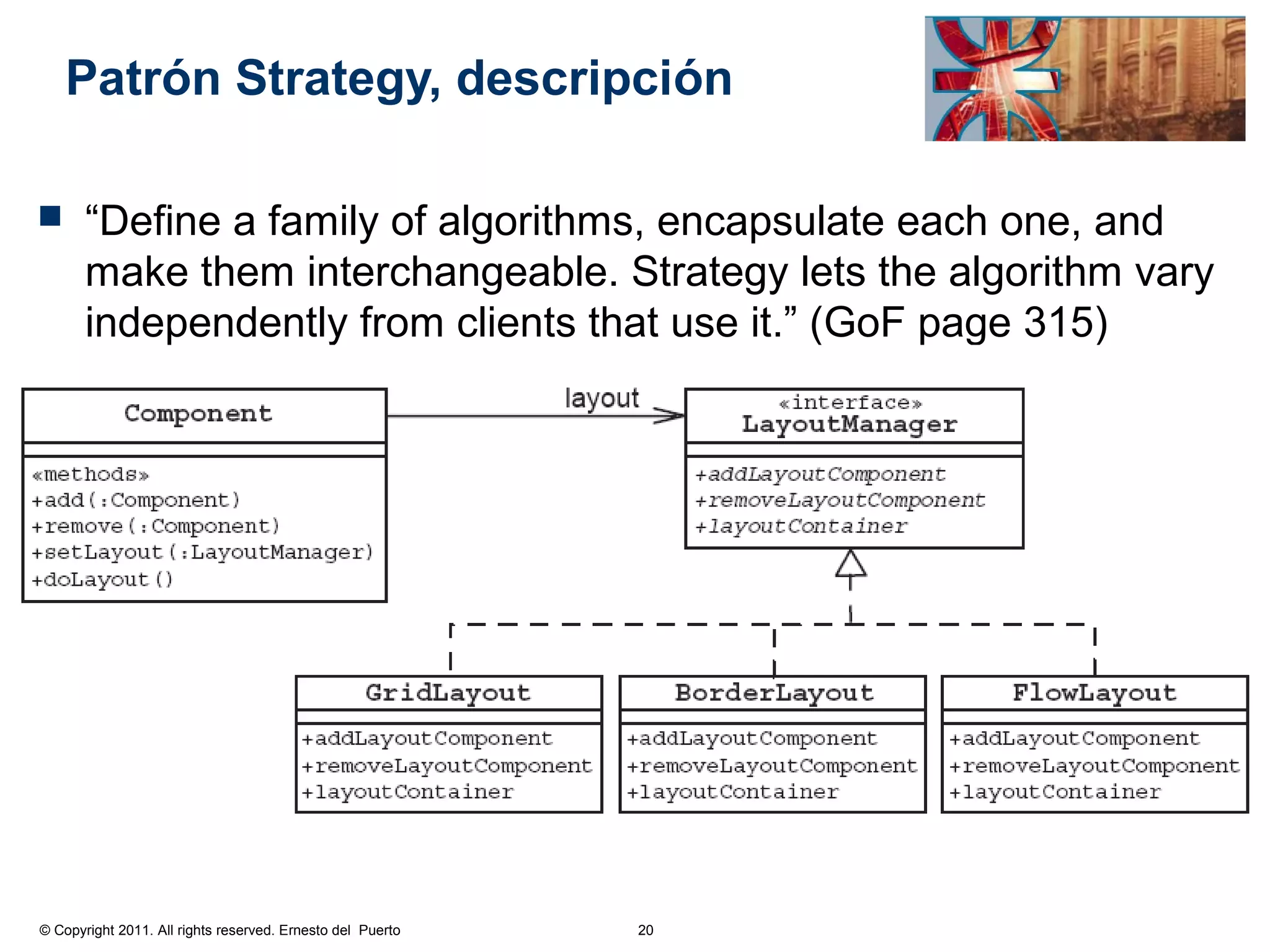 Patrón Strategy, descripción

      “Define a family of algorithms, encapsulate each one, and
       make them interchangeable. Strategy lets the algorithm vary
       independently from clients that use it.” (GoF page 315)




© Copyright 2011. All rights reserved. Ernesto del Puerto   20
 