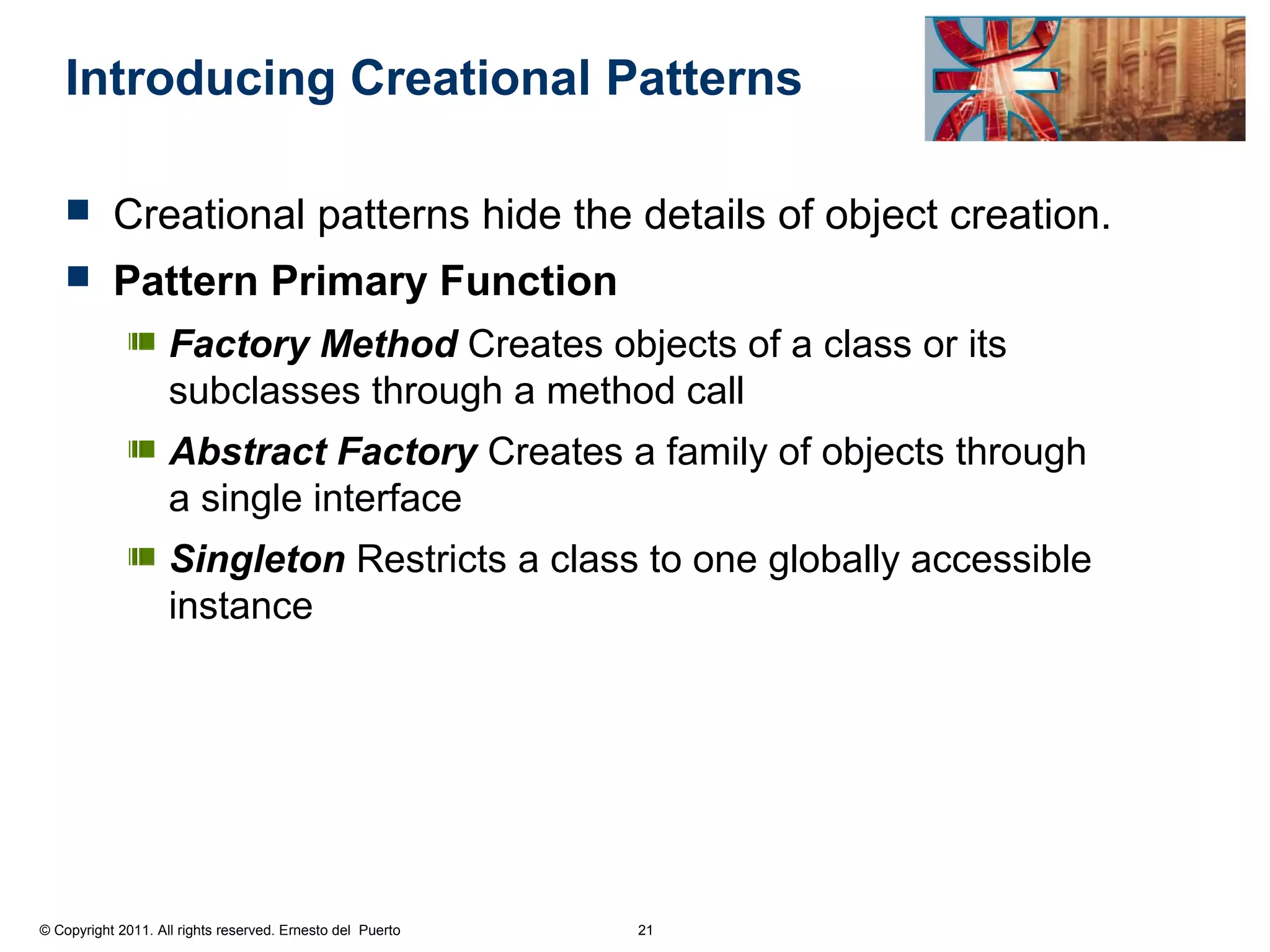 Introducing Creational Patterns

          Creational patterns hide the details of object creation.
          Pattern Primary Function
                    Factory Method Creates objects of a class or its
                    subclasses through a method call
                    Abstract Factory Creates a family of objects through
                    a single interface
                    Singleton Restricts a class to one globally accessible
                    instance




© Copyright 2011. All rights reserved. Ernesto del Puerto   21
 