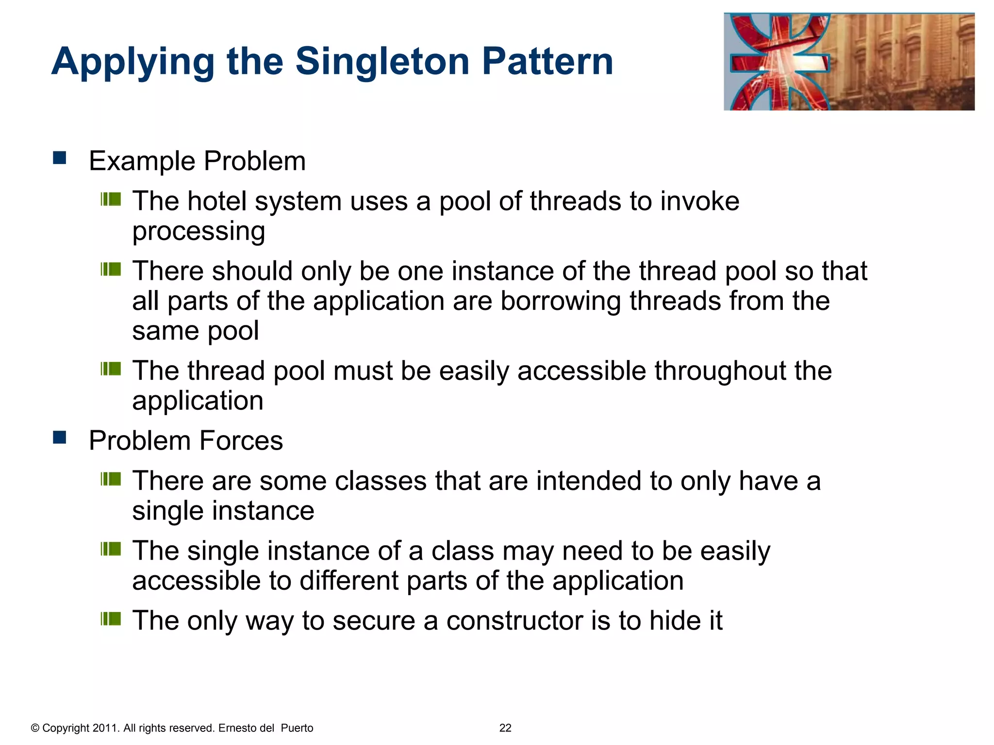 Applying the Singleton Pattern

     Example Problem
         The hotel system uses a pool of threads to invoke
         processing
         There should only be one instance of the thread pool so that
         all parts of the application are borrowing threads from the
         same pool
         The thread pool must be easily accessible throughout the
         application
     Problem Forces

         There are some classes that are intended to only have a
         single instance
         The single instance of a class may need to be easily
         accessible to different parts of the application
         The only way to secure a constructor is to hide it


© Copyright 2011. All rights reserved. Ernesto del Puerto   22
 