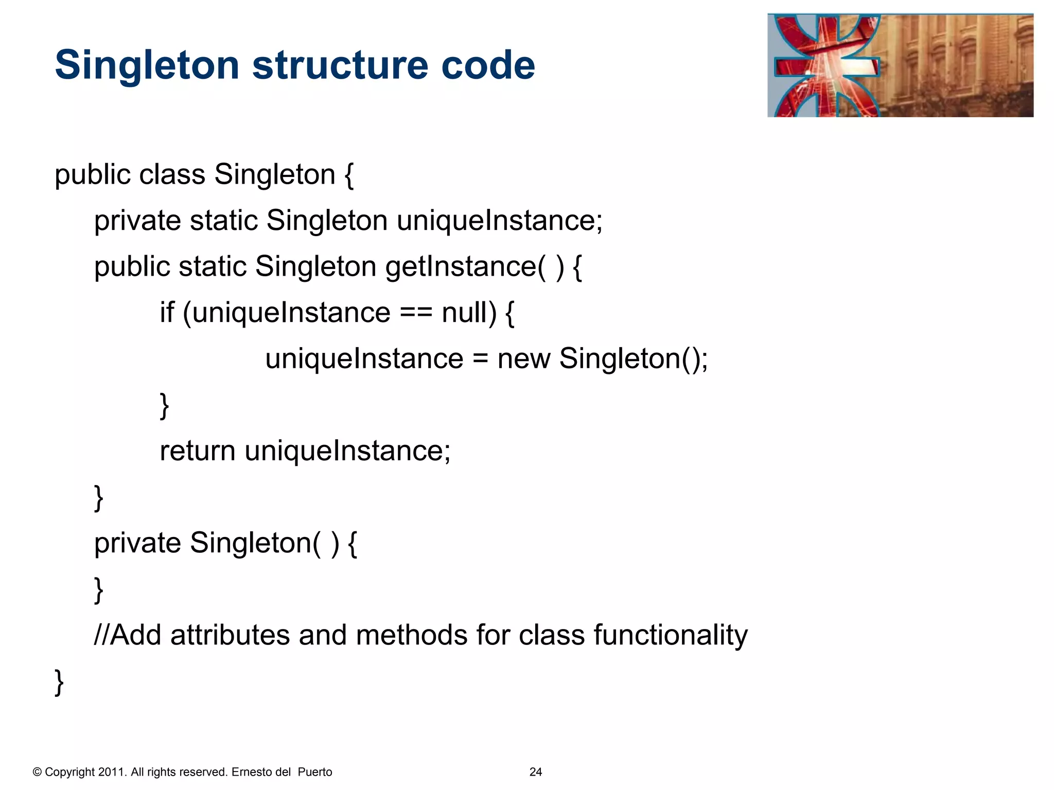 Singleton structure code

    public class Singleton {
           private static Singleton uniqueInstance;
           public static Singleton getInstance( ) {
                        if (uniqueInstance == null) {
                                            uniqueInstance = new Singleton();
                        }
                        return uniqueInstance;
           }
           private Singleton( ) {
           }
           //Add attributes and methods for class functionality
    }

© Copyright 2011. All rights reserved. Ernesto del Puerto      24
 