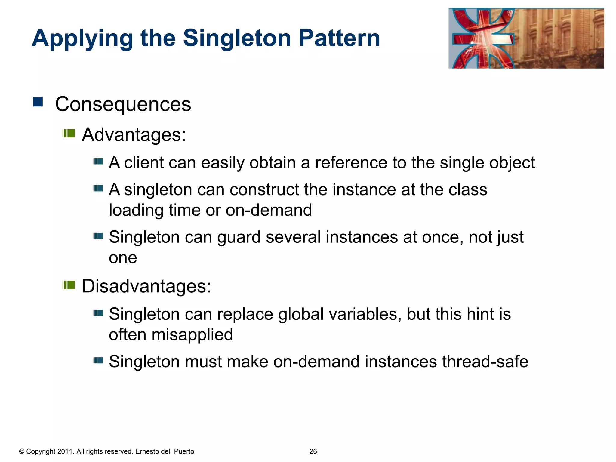 Applying the Singleton Pattern

          Consequences
                    Advantages:
                             A client can easily obtain a reference to the single object
                             A singleton can construct the instance at the class
                             loading time or on-demand
                             Singleton can guard several instances at once, not just
                             one
                    Disadvantages:
                             Singleton can replace global variables, but this hint is
                             often misapplied
                             Singleton must make on-demand instances thread-safe




© Copyright 2011. All rights reserved. Ernesto del Puerto   26
 