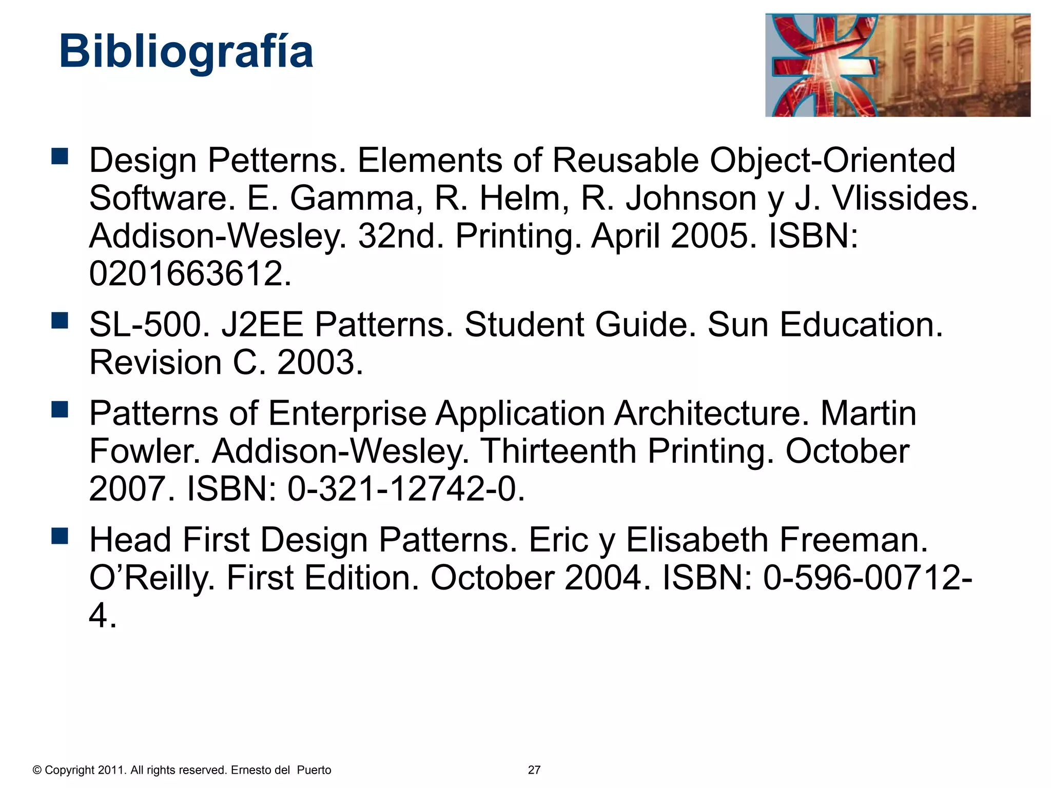 Bibliografía

         Design Petterns. Elements of Reusable Object-Oriented
          Software. E. Gamma, R. Helm, R. Johnson y J. Vlissides.
          Addison-Wesley. 32nd. Printing. April 2005. ISBN:
          0201663612.
         SL-500. J2EE Patterns. Student Guide. Sun Education.
          Revision C. 2003.
         Patterns of Enterprise Application Architecture. Martin
          Fowler. Addison-Wesley. Thirteenth Printing. October
          2007. ISBN: 0-321-12742-0.
         Head First Design Patterns. Eric y Elisabeth Freeman.
          O’Reilly. First Edition. October 2004. ISBN: 0-596-00712-
          4.



© Copyright 2011. All rights reserved. Ernesto del Puerto   27
 