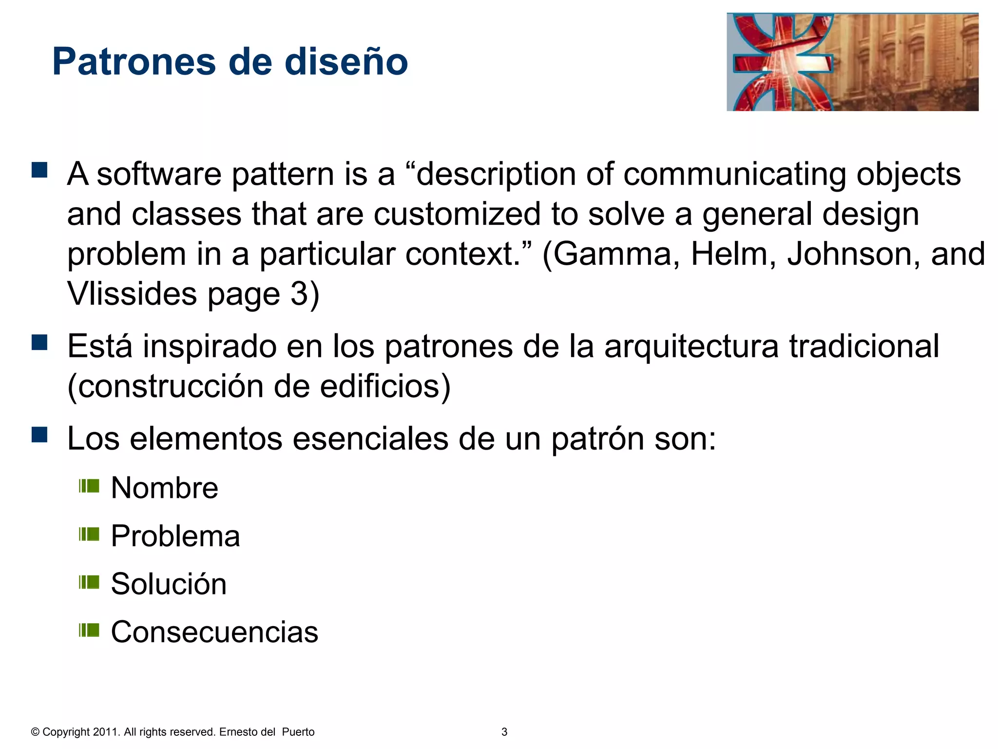 Patrones de diseño

      A software pattern is a “description of communicating objects
       and classes that are customized to solve a general design
       problem in a particular context.” (Gamma, Helm, Johnson, and
       Vlissides page 3)
      Está inspirado en los patrones de la arquitectura tradicional
       (construcción de edificios)
      Los elementos esenciales de un patrón son:
               Nombre
               Problema
               Solución
               Consecuencias


© Copyright 2011. All rights reserved. Ernesto del Puerto   3
 