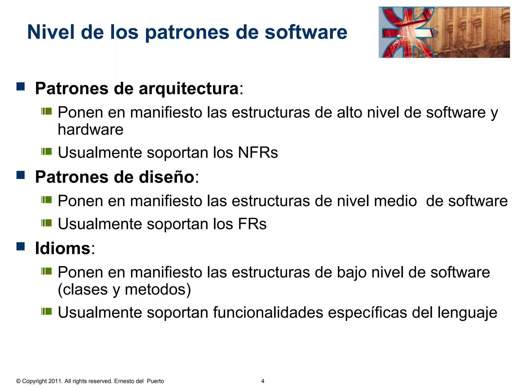 Nivel de los patrones de software

      Patrones de arquitectura:
               Ponen en manifiesto las estructuras de alto nivel de software y
               hardware
               Usualmente soportan los NFRs
      Patrones de diseño:
               Ponen en manifiesto las estructuras de nivel medio de software
               Usualmente soportan los FRs
      Idioms:
               Ponen en manifiesto las estructuras de bajo nivel de software
               (clases y metodos)
               Usualmente soportan funcionalidades específicas del lenguaje



© Copyright 2011. All rights reserved. Ernesto del Puerto   4
 
