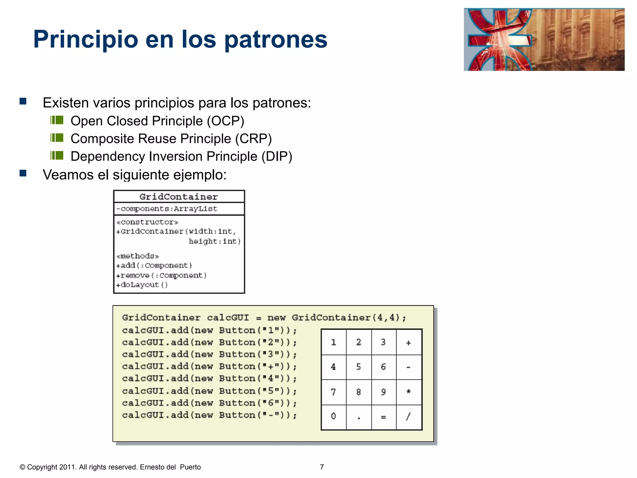 Principio en los patrones

      Existen varios principios para los patrones:
               Open Closed Principle (OCP)
               Composite Reuse Principle (CRP)
               Dependency Inversion Principle (DIP)
      Veamos el siguiente ejemplo:




© Copyright 2011. All rights reserved. Ernesto del Puerto   7
 