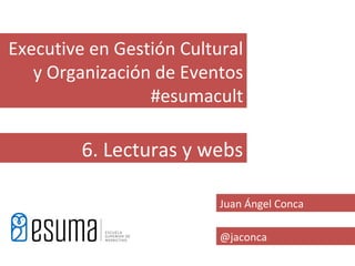 Executive en Gestión Cultural
   y Organización de Eventos
                 #esumacult

         6. Lecturas y webs

                          Juan Ángel Conca

                          @jaconca
 